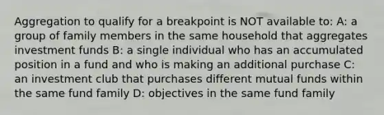 Aggregation to qualify for a breakpoint is NOT available to: A: a group of family members in the same household that aggregates investment funds B: a single individual who has an accumulated position in a fund and who is making an additional purchase C: an investment club that purchases different mutual funds within the same fund family D: objectives in the same fund family