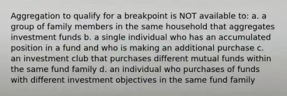 Aggregation to qualify for a breakpoint is NOT available to: a. a group of family members in the same household that aggregates investment funds b. a single individual who has an accumulated position in a fund and who is making an additional purchase c. an investment club that purchases different mutual funds within the same fund family d. an individual who purchases of funds with different investment objectives in the same fund family