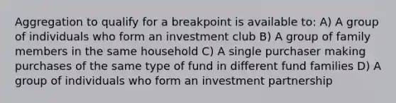 Aggregation to qualify for a breakpoint is available to: A) A group of individuals who form an investment club B) A group of family members in the same household C) A single purchaser making purchases of the same type of fund in different fund families D) A group of individuals who form an investment partnership