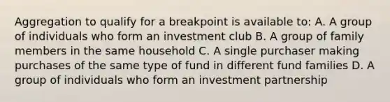 Aggregation to qualify for a breakpoint is available to: A. A group of individuals who form an investment club B. A group of family members in the same household C. A single purchaser making purchases of the same type of fund in different fund families D. A group of individuals who form an investment partnership