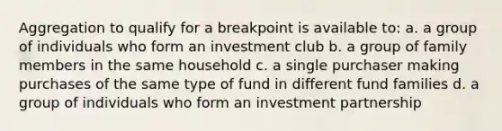 Aggregation to qualify for a breakpoint is available to: a. a group of individuals who form an investment club b. a group of family members in the same household c. a single purchaser making purchases of the same type of fund in different fund families d. a group of individuals who form an investment partnership