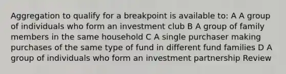 Aggregation to qualify for a breakpoint is available to: A A group of individuals who form an investment club B A group of family members in the same household C A single purchaser making purchases of the same type of fund in different fund families D A group of individuals who form an investment partnership Review