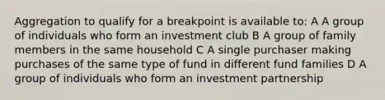 Aggregation to qualify for a breakpoint is available to: A A group of individuals who form an investment club B A group of family members in the same household C A single purchaser making purchases of the same type of fund in different fund families D A group of individuals who form an investment partnership