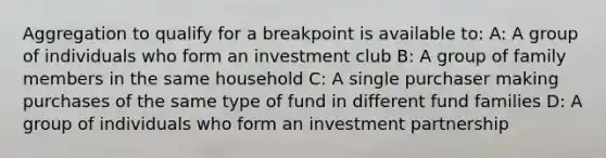 Aggregation to qualify for a breakpoint is available to: A: A group of individuals who form an investment club B: A group of family members in the same household C: A single purchaser making purchases of the same type of fund in different fund families D: A group of individuals who form an investment partnership