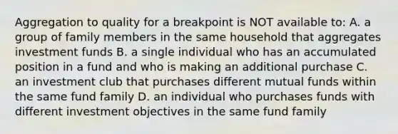 Aggregation to quality for a breakpoint is NOT available to: A. a group of family members in the same household that aggregates investment funds B. a single individual who has an accumulated position in a fund and who is making an additional purchase C. an investment club that purchases different mutual funds within the same fund family D. an individual who purchases funds with different investment objectives in the same fund family