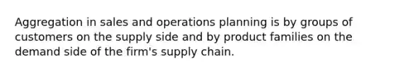 Aggregation in sales and operations planning is by groups of customers on the supply side and by product families on the demand side of the firm's supply chain.