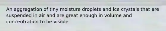 An aggregation of tiny moisture droplets and ice crystals that are suspended in air and are great enough in volume and concentration to be visible