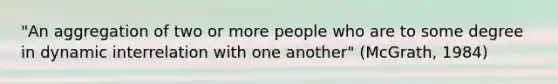 "An aggregation of two or more people who are to some degree in dynamic interrelation with one another" (McGrath, 1984)