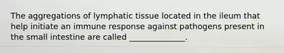 The aggregations of lymphatic tissue located in the ileum that help initiate an immune response against pathogens present in the small intestine are called ______________.