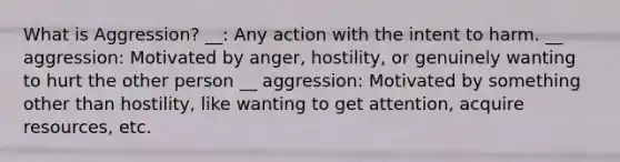 What is Aggression? __: Any action with the intent to harm. __ aggression: Motivated by anger, hostility, or genuinely wanting to hurt the other person __ aggression: Motivated by something other than hostility, like wanting to get attention, acquire resources, etc.