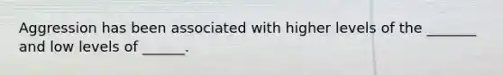 Aggression has been associated with higher levels of the _______ and low levels of ______.