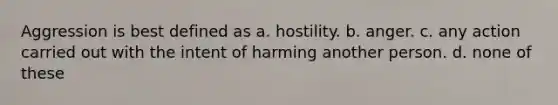 Aggression is best defined as a. hostility. b. anger. c. any action carried out with the intent of harming another person. d. none of these