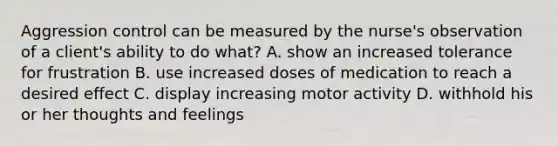 Aggression control can be measured by the nurse's observation of a client's ability to do what? A. show an increased tolerance for frustration B. use increased doses of medication to reach a desired effect C. display increasing motor activity D. withhold his or her thoughts and feelings