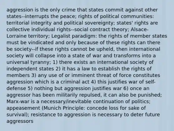 aggression is the only crime that states commit against other states--interrupts the peace; rights of political communities: territorial integrity and political sovereignty; states' rights are collective individual rights--social contract theory; Alsace-Lorraine territory; Legalist paradigm: the rights of member states must be vindicated and only because of these rights can there be society--if these rights cannot be upheld, then international society will collapse into a state of war and transforms into a universal tyranny; 1) there exists an international society of independent states 2) it has a law to establish the rights of members 3) any use of or imminent threat of force constitutes aggression which is a criminal act 4) this justifies war of self-defense 5) nothing but aggression justifies war 6) once an aggressor has been militarily repulsed, it can also be punished; Marx-war is a necessary/inevitable continuation of politics; appeasement (Munich Principle: concede loss for sake of survival); resistance to aggression is necessary to deter future aggressors