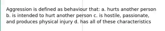 Aggression is defined as behaviour that: a. hurts another person b. is intended to hurt another person c. is hostile, passionate, and produces physical injury d. has all of these characteristics