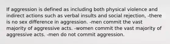 If aggression is defined as including both physical violence and indirect actions such as verbal insults and social rejection, -there is no sex difference in aggression. -men commit the vast majority of aggressive acts. -women commit the vast majority of aggressive acts. -men do not commit aggression.