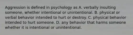 Aggression is defined in psychology as A. verbally insulting someone, whether intentional or unintentional. B. physical or verbal behavior intended to hurt or destroy. C. physical behavior intended to hurt someone. D. any behavior that harms someone whether it is intentional or unintentional.