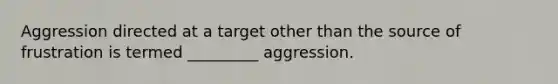 Aggression directed at a target other than the source of frustration is termed _________ aggression.