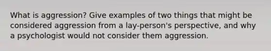 What is aggression? Give examples of two things that might be considered aggression from a lay-person's perspective, and why a psychologist would not consider them aggression.