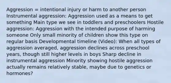 Aggression = intentional injury or harm to another person Instrumental aggression: Aggression used as a means to get something Main type we see in toddlers and preschoolers Hostile aggression: Aggression with the intended purpose of harming someone Only small minority of children show this type on regular basis Developmental timeline (Video): When all types of aggression averaged, aggression declines across preschool years, though still higher levels in boys Sharp decline in instrumental aggression Minority showing hostile aggression actually remains relatively stable, maybe due to genetics or hormones?