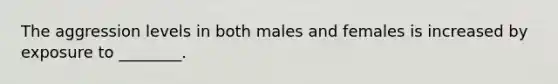 The aggression levels in both males and females is increased by exposure to ________.