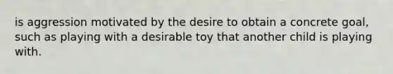 is aggression motivated by the desire to obtain a concrete goal, such as playing with a desirable toy that another child is playing with.