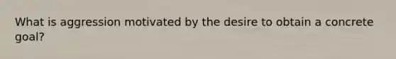 What is aggression motivated by the desire to obtain a concrete goal?