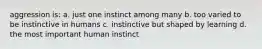 aggression is: a. just one instinct among many b. too varied to be instinctive in humans c. instinctive but shaped by learning d. the most important human instinct