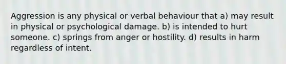 Aggression is any physical or verbal behaviour that a) may result in physical or psychological damage. b) is intended to hurt someone. c) springs from anger or hostility. d) results in harm regardless of intent.