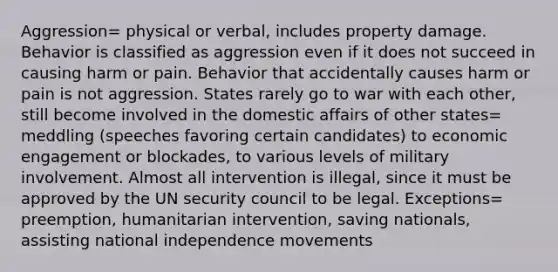 Aggression= physical or verbal, includes property damage. Behavior is classified as aggression even if it does not succeed in causing harm or pain. Behavior that accidentally causes harm or pain is not aggression. States rarely go to war with each other, still become involved in the domestic affairs of other states= meddling (speeches favoring certain candidates) to economic engagement or blockades, to various levels of military involvement. Almost all intervention is illegal, since it must be approved by the UN security council to be legal. Exceptions= preemption, humanitarian intervention, saving nationals, assisting national independence movements