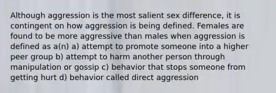 Although aggression is the most salient sex difference, it is contingent on how aggression is being defined. Females are found to be more aggressive than males when aggression is defined as a(n) a) attempt to promote someone into a higher peer group b) attempt to harm another person through manipulation or gossip c) behavior that stops someone from getting hurt d) behavior called direct aggression