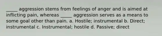 _____ aggression stems from feelings of anger and is aimed at inflicting pain, whereas _____ aggression serves as a means to some goal other than pain. a. Hostile; instrumental b. Direct; instrumental c. Instrumental; hostile d. Passive; direct