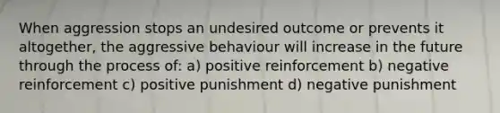 When aggression stops an undesired outcome or prevents it altogether, the aggressive behaviour will increase in the future through the process of: a) positive reinforcement b) negative reinforcement c) positive punishment d) negative punishment