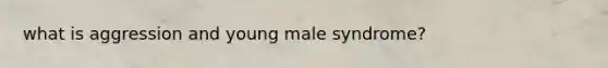 what is aggression and young male syndrome?