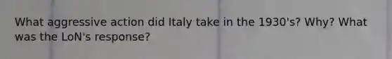 What aggressive action did Italy take in the 1930's? Why? What was the LoN's response?