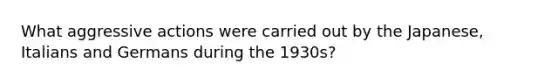 What aggressive actions were carried out by the Japanese, Italians and Germans during the 1930s?