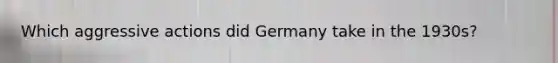 Which aggressive actions did Germany take in the 1930s?