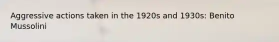 Aggressive actions taken in the 1920s and 1930s: Benito Mussolini