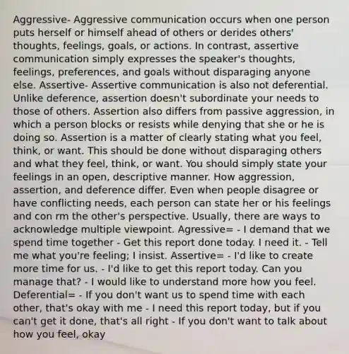 Aggressive- Aggressive communication occurs when one person puts herself or himself ahead of others or derides others' thoughts, feelings, goals, or actions. In contrast, assertive communication simply expresses the speaker's thoughts, feelings, preferences, and goals without disparaging anyone else. Assertive- Assertive communication is also not deferential. Unlike deference, assertion doesn't subordinate your needs to those of others. Assertion also differs from passive aggression, in which a person blocks or resists while denying that she or he is doing so. Assertion is a matter of clearly stating what you feel, think, or want. This should be done without disparaging others and what they feel, think, or want. You should simply state your feelings in an open, descriptive manner. How aggression, assertion, and deference differ. Even when people disagree or have conflicting needs, each person can state her or his feelings and con rm the other's perspective. Usually, there are ways to acknowledge multiple viewpoint. Agressive= - I demand that we spend time together - Get this report done today. I need it. - Tell me what you're feeling; I insist. Assertive= - I'd like to create more time for us. - I'd like to get this report today. Can you manage that? - I would like to understand more how you feel. Deferential= - If you don't want us to spend time with each other, that's okay with me - I need this report today, but if you can't get it done, that's all right - If you don't want to talk about how you feel, okay