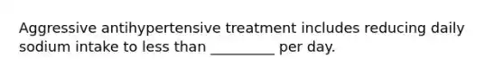 Aggressive antihypertensive treatment includes reducing daily sodium intake to less than _________ per day.