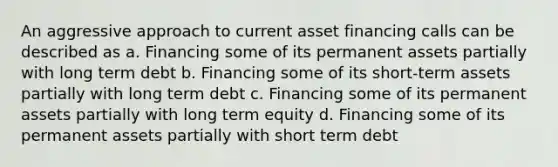 An aggressive approach to current asset financing calls can be described as a. Financing some of its permanent assets partially with long term debt b. Financing some of its short-term assets partially with long term debt c. Financing some of its permanent assets partially with long term equity d. Financing some of its permanent assets partially with short term debt