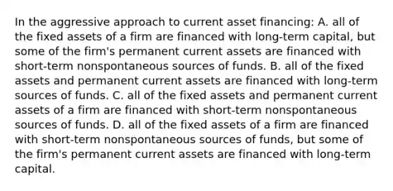 In the aggressive approach to current asset financing: A. all of the fixed assets of a firm are financed with long-term capital, but some of the firm's permanent current assets are financed with short-term nonspontaneous sources of funds. B. all of the fixed assets and permanent current assets are financed with long-term sources of funds. C. all of the fixed assets and permanent current assets of a firm are financed with short-term nonspontaneous sources of funds. D. all of the fixed assets of a firm are financed with short-term nonspontaneous sources of funds, but some of the firm's permanent current assets are financed with long-term capital.