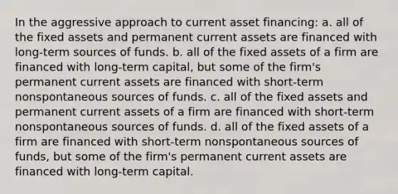 In the aggressive approach to current asset financing: a. all of the fixed assets and permanent current assets are financed with long-term sources of funds. b. all of the fixed assets of a firm are financed with long-term capital, but some of the firm's permanent current assets are financed with short-term nonspontaneous sources of funds. c. all of the fixed assets and permanent current assets of a firm are financed with short-term nonspontaneous sources of funds. d. all of the fixed assets of a firm are financed with short-term nonspontaneous sources of funds, but some of the firm's permanent current assets are financed with long-term capital.