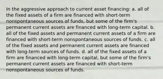 In the aggressive approach to current asset financing: a. all of the fixed assets of a firm are financed with short-term nonspontaneous sources of funds, but some of the firm's permanent current assets are financed with long-term capital. b. all of the fixed assets and permanent current assets of a firm are financed with short-term nonspontaneous sources of funds. c. all of the fixed assets and permanent current assets are financed with long-term sources of funds. d. all of the fixed assets of a firm are financed with long-term capital, but some of the firm's permanent current assets are financed with short-term nonspontaneous sources of funds.