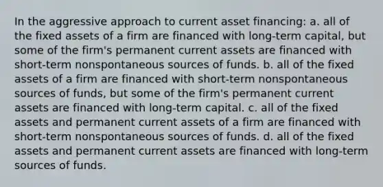 In the aggressive approach to current asset financing: a. all of the fixed assets of a firm are financed with long-term capital, but some of the firm's permanent current assets are financed with short-term nonspontaneous sources of funds. b. all of the fixed assets of a firm are financed with short-term nonspontaneous sources of funds, but some of the firm's permanent current assets are financed with long-term capital. c. all of the fixed assets and permanent current assets of a firm are financed with short-term nonspontaneous sources of funds. d. all of the fixed assets and permanent current assets are financed with long-term sources of funds.