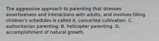 The aggressive approach to parenting that stresses assertiveness and interactions with adults, and involves filling children's schedules is called A. concerted cultivation. C. authoritarian parenting. B. helicopter parenting. D. accomplishment of natural growth.