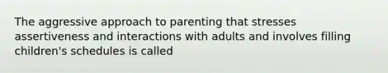 The aggressive approach to parenting that stresses assertiveness and interactions with adults and involves filling children's schedules is called