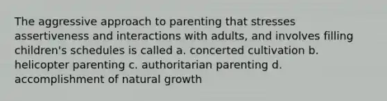 The aggressive approach to parenting that stresses assertiveness and interactions with adults, and involves filling children's schedules is called a. concerted cultivation b. helicopter parenting c. authoritarian parenting d. accomplishment of natural growth