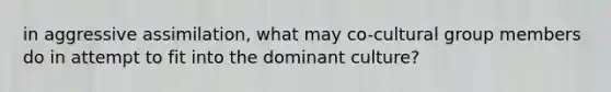 in aggressive assimilation, what may co-cultural group members do in attempt to fit into the dominant culture?