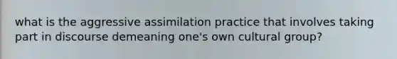 what is the aggressive assimilation practice that involves taking part in discourse demeaning one's own cultural group?